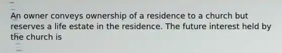 An owner conveys ownership of a residence to a church but reserves a life estate in the residence. The future interest held by the church is