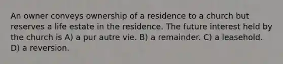 An owner conveys ownership of a residence to a church but reserves a life estate in the residence. The future interest held by the church is A) a pur autre vie. B) a remainder. C) a leasehold. D) a reversion.