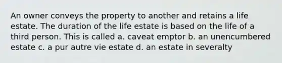 An owner conveys the property to another and retains a life estate. The duration of the life estate is based on the life of a third person. This is called a. caveat emptor b. an unencumbered estate c. a pur autre vie estate d. an estate in severalty