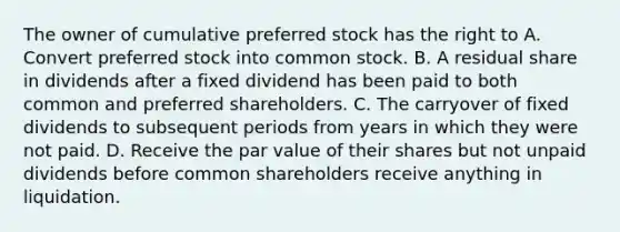 The owner of cumulative preferred stock has the right to A. Convert preferred stock into common stock. B. A residual share in dividends after a fixed dividend has been paid to both common and preferred shareholders. C. The carryover of fixed dividends to subsequent periods from years in which they were not paid. D. Receive the par value of their shares but not unpaid dividends before common shareholders receive anything in liquidation.