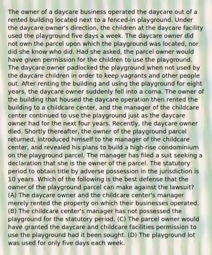 The owner of a daycare business operated the daycare out of a rented building located next to a fenced-in playground. Under the daycare owner's direction, the children at the daycare facility used the playground five days a week. The daycare owner did not own the parcel upon which the playground was located, nor did she know who did. Had she asked, the parcel owner would have given permission for the children to use the playground. The daycare owner padlocked the playground when not used by the daycare children in order to keep vagrants and other people out. After renting the building and using the playground for eight years, the daycare owner suddenly fell into a coma. The owner of the building that housed the daycare operation then rented the building to a childcare center, and the manager of the childcare center continued to use the playground just as the daycare owner had for the next four years. Recently, the daycare owner died. Shortly thereafter, the owner of the playground parcel returned, introduced himself to the manager of the childcare center, and revealed his plans to build a high-rise condominium on the playground parcel. The manager has filed a suit seeking a declaration that she is the owner of the parcel. The statutory period to obtain title by adverse possession in the jurisdiction is 10 years. Which of the following is the best defense that the owner of the playground parcel can make against the lawsuit? (A) The daycare owner and the childcare center's manager merely rented the property on which their businesses operated. (B) The childcare center's manager has not possessed the playground for the statutory period. (C) The parcel owner would have granted the daycare and childcare facilities permission to use the playground had it been sought. (D) The playground lot was used for only five days each week.