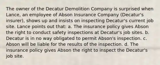 The owner of the Decatur Demolition Company is surprised when Lance, an employee of Abson Insurance Company (Decatur's insurer), shows up and insists on inspecting Decatur's current job site. Lance points out that: a. The insurance policy gives Abson the right to conduct safety inspections at Decatur's job sites. b. Decatur is in no way obligated to permit Abson's inspection. c. Abson will be liable for the results of the inspection. d. The insurance policy gives Abson the right to inspect the Decatur's job site.