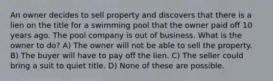 An owner decides to sell property and discovers that there is a lien on the title for a swimming pool that the owner paid off 10 years ago. The pool company is out of business. What is the owner to do? A) The owner will not be able to sell the property. B) The buyer will have to pay off the lien. C) The seller could bring a suit to quiet title. D) None of these are possible.