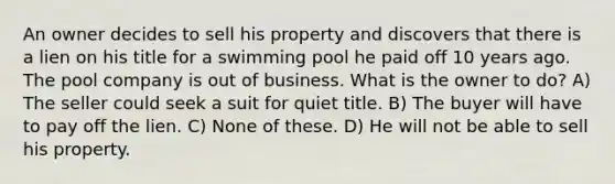 An owner decides to sell his property and discovers that there is a lien on his title for a swimming pool he paid off 10 years ago. The pool company is out of business. What is the owner to do? A) The seller could seek a suit for quiet title. B) The buyer will have to pay off the lien. C) None of these. D) He will not be able to sell his property.