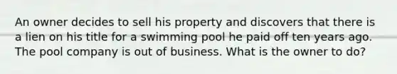 An owner decides to sell his property and discovers that there is a lien on his title for a swimming pool he paid off ten years ago. The pool company is out of business. What is the owner to do?