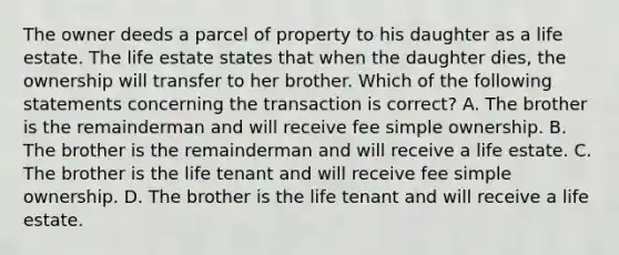 The owner deeds a parcel of property to his daughter as a life estate. The life estate states that when the daughter dies, the ownership will transfer to her brother. Which of the following statements concerning the transaction is correct? A. The brother is the remainderman and will receive fee simple ownership. B. The brother is the remainderman and will receive a life estate. C. The brother is the life tenant and will receive fee simple ownership. D. The brother is the life tenant and will receive a life estate.