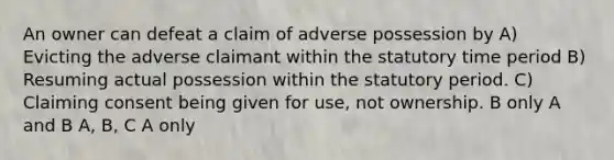 An owner can defeat a claim of adverse possession by A) Evicting the adverse claimant within the statutory time period B) Resuming actual possession within the statutory period. C) Claiming consent being given for use, not ownership. B only A and B A, B, C A only