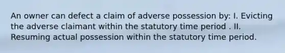 An owner can defect a claim of adverse possession by: I. Evicting the adverse claimant within the statutory time period . II. Resuming actual possession within the statutory time period.