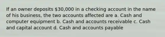 If an owner deposits 30,000 in a checking account in the name of his business, the two accounts affected are a. Cash and computer equipment b. Cash and accounts receivable c. Cash and capital account d. Cash and accounts payable