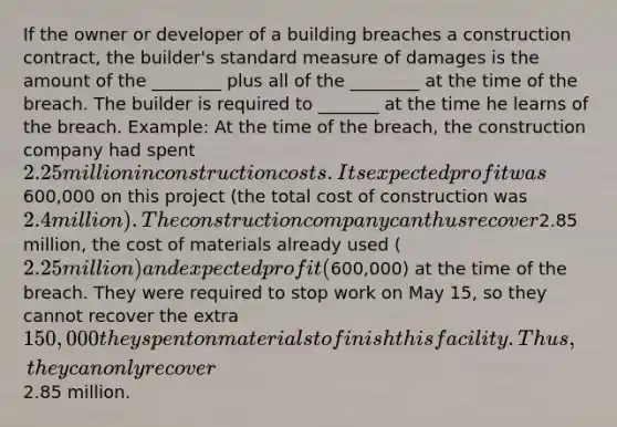 If the owner or developer of a building breaches a construction contract, the builder's standard measure of damages is the amount of the ________ plus all of the ________ at the time of the breach. The builder is required to _______ at the time he learns of the breach. Example: At the time of the breach, the construction company had spent 2.25 million in construction costs. Its expected profit was600,000 on this project (the total cost of construction was 2.4 million). The construction company can thus recover2.85 million, the cost of materials already used (2.25 million) and expected profit (600,000) at the time of the breach. They were required to stop work on May 15, so they cannot recover the extra 150,000 they spent on materials to finish this facility. Thus, they can only recover2.85 million.