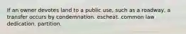 If an owner devotes land to a public use, such as a roadway, a transfer occurs by condemnation. escheat. common law dedication. partition.