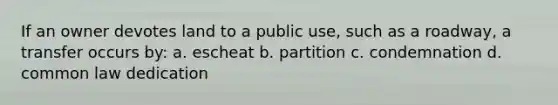 If an owner devotes land to a public use, such as a roadway, a transfer occurs by: a. escheat b. partition c. condemnation d. common law dedication