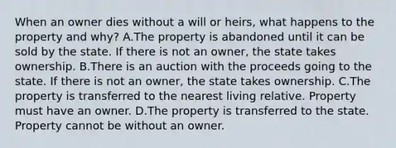 When an owner dies without a will or heirs, what happens to the property and why? A.The property is abandoned until it can be sold by the state. If there is not an owner, the state takes ownership. B.There is an auction with the proceeds going to the state. If there is not an owner, the state takes ownership. C.The property is transferred to the nearest living relative. Property must have an owner. D.The property is transferred to the state. Property cannot be without an owner.