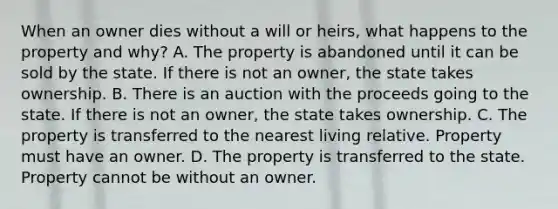 When an owner dies without a will or heirs, what happens to the property and why? A. The property is abandoned until it can be sold by the state. If there is not an owner, the state takes ownership. B. There is an auction with the proceeds going to the state. If there is not an owner, the state takes ownership. C. The property is transferred to the nearest living relative. Property must have an owner. D. The property is transferred to the state. Property cannot be without an owner.