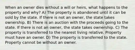 When an owner dies without a will or heirs, what happens to the property and why? A) The property is abandoned until it can be sold by the state. If there is not an owner, the state takes ownership. B) There is an auction with the proceeds going to the state. If there is not an owner, the state takes ownership. C) The property is transferred to the nearest living relative. Property must have an owner. D) The property is transferred to the state. Property cannot be without an owner.