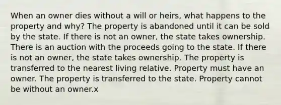 When an owner dies without a will or heirs, what happens to the property and why? The property is abandoned until it can be sold by the state. If there is not an owner, the state takes ownership. There is an auction with the proceeds going to the state. If there is not an owner, the state takes ownership. The property is transferred to the nearest living relative. Property must have an owner. The property is transferred to the state. Property cannot be without an owner.x