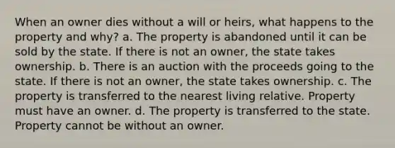 When an owner dies without a will or heirs, what happens to the property and why? a. The property is abandoned until it can be sold by the state. If there is not an owner, the state takes ownership. b. There is an auction with the proceeds going to the state. If there is not an owner, the state takes ownership. c. The property is transferred to the nearest living relative. Property must have an owner. d. The property is transferred to the state. Property cannot be without an owner.