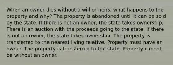 When an owner dies without a will or heirs, what happens to the property and why? The property is abandoned until it can be sold by the state. If there is not an owner, the state takes ownership. There is an auction with the proceeds going to the state. If there is not an owner, the state takes ownership. The property is transferred to the nearest living relative. Property must have an owner. The property is transferred to the state. Property cannot be without an owner.