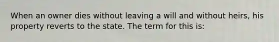 When an owner dies without leaving a will and without heirs, his property reverts to the state. The term for this is: