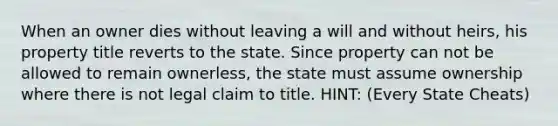 When an owner dies without leaving a will and without heirs, his property title reverts to the state. Since property can not be allowed to remain ownerless, the state must assume ownership where there is not legal claim to title. HINT: (Every State Cheats)