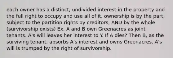 each owner has a distinct, undivided interest in the property and the full right to occupy and use all of it. ownership is by the part, subject to the partition rights by creditors, AND by the whole (survivorship exists) Ex. A and B own Greenacres as joint tenants. A's will leaves her interest to Y. If A dies? Then B, as the surviving tenant, absorbs A's interest and owns Greenacres. A's will is trumped by the right of survivorship.