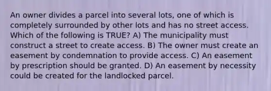 An owner divides a parcel into several lots, one of which is completely surrounded by other lots and has no street access. Which of the following is TRUE? A) The municipality must construct a street to create access. B) The owner must create an easement by condemnation to provide access. C) An easement by prescription should be granted. D) An easement by necessity could be created for the landlocked parcel.