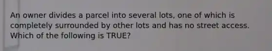 An owner divides a parcel into several lots, one of which is completely surrounded by other lots and has no street access. Which of the following is TRUE?