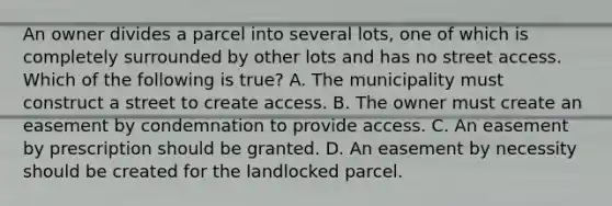 An owner divides a parcel into several lots, one of which is completely surrounded by other lots and has no street access. Which of the following is true? A. The municipality must construct a street to create access. B. The owner must create an easement by condemnation to provide access. C. An easement by prescription should be granted. D. An easement by necessity should be created for the landlocked parcel.