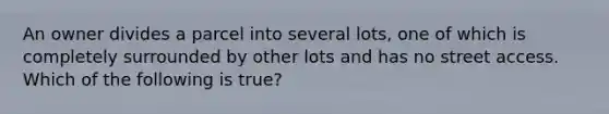An owner divides a parcel into several lots, one of which is completely surrounded by other lots and has no street access. Which of the following is true?