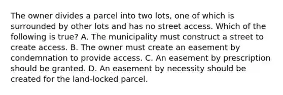 The owner divides a parcel into two lots, one of which is surrounded by other lots and has no street access. Which of the following is true? A. The municipality must construct a street to create access. B. The owner must create an easement by condemnation to provide access. C. An easement by prescription should be granted. D. An easement by necessity should be created for the land-locked parcel.