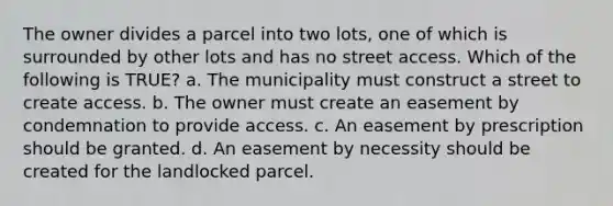 The owner divides a parcel into two lots, one of which is surrounded by other lots and has no street access. Which of the following is TRUE? a. The municipality must construct a street to create access. b. The owner must create an easement by condemnation to provide access. c. An easement by prescription should be granted. d. An easement by necessity should be created for the landlocked parcel.