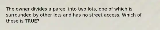 The owner divides a parcel into two lots, one of which is surrounded by other lots and has no street access. Which of these is TRUE?