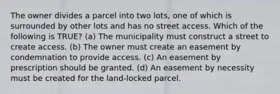 The owner divides a parcel into two lots, one of which is surrounded by other lots and has no street access. Which of the following is TRUE? (a) The municipality must construct a street to create access. (b) The owner must create an easement by condemnation to provide access. (c) An easement by prescription should be granted. (d) An easement by necessity must be created for the land-locked parcel.