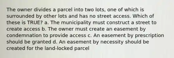 The owner divides a parcel into two lots, one of which is surrounded by other lots and has no street access. Which of these is TRUE? a. The municipality must construct a street to create access b. The owner must create an easement by condemnation to provide access c. An easement by prescription should be granted d. An easement by necessity should be created for the land-locked parcel