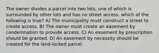 The owner divides a parcel into two lots, one of which is surrounded by other lots and has no street access. which of the following is true? A) The municipality must construct a street to create access. B) The owner must create an easement by condemnation to provide access. C) An easement by prescription should be granted. D) An easement by necessity should be created for the land-locked parcel.