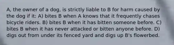 A, the owner of a dog, is strictly liable to B for harm caused by the dog if it: A) bites B when A knows that it frequently chases bicycle riders. B) bites B when it has bitten someone before. C) bites B when it has never attacked or bitten anyone before. D) digs out from under its fenced yard and digs up B's flowerbed.