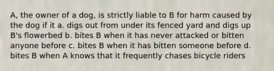 A, the owner of a dog, is strictly liable to B for harm caused by the dog if it a. digs out from under its fenced yard and digs up B's flowerbed b. bites B when it has never attacked or bitten anyone before c. bites B when it has bitten someone before d. bites B when A knows that it frequently chases bicycle riders