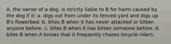 A, the owner of a dog, is strictly liable to B for harm caused by the dog if it: a. digs out from under its fenced yard and digs up B's flowerbed. b. bites B when it has never attacked or bitten anyone before. c. bites B when it has bitten someone before. d. bites B when A knows that it frequently chases bicycle riders.