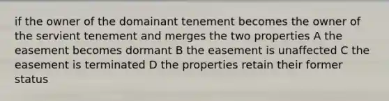 if the owner of the domainant tenement becomes the owner of the servient tenement and merges the two properties A the easement becomes dormant B the easement is unaffected C the easement is terminated D the properties retain their former status