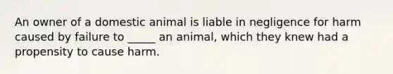 An owner of a domestic animal is liable in negligence for harm caused by failure to _____ an animal, which they knew had a propensity to cause harm.