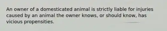 An owner of a domesticated animal is strictly liable for injuries caused by an animal the owner knows, or should know, has vicious propensities.