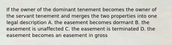 If the owner of the dominant tenement becomes the owner of the servant tenement and merges the two properties into one legal description A. the easement becomes dormant B. the easement is unaffected C. the easement is terminated D. the easement becomes an easement in gross