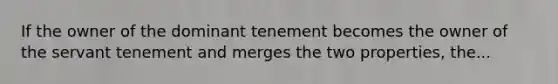 If the owner of the dominant tenement becomes the owner of the servant tenement and merges the two properties, the...