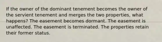 If the owner of the dominant tenement becomes the owner of the servient tenement and merges the two properties, what happens? The easement becomes dormant. The easement is unaffected. The easement is terminated. The properties retain their former status.