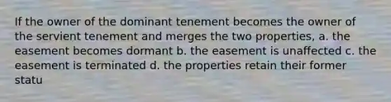 If the owner of the dominant tenement becomes the owner of the servient tenement and merges the two properties, a. the easement becomes dormant b. the easement is unaffected c. the easement is terminated d. the properties retain their former statu