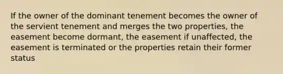 If the owner of the dominant tenement becomes the owner of the servient tenement and merges the two properties, the easement become dormant, the easement if unaffected, the easement is terminated or the properties retain their former status