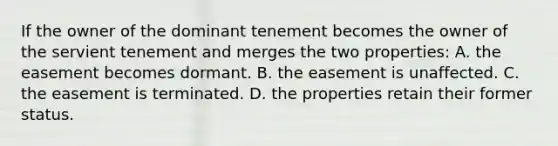 If the owner of the dominant tenement becomes the owner of the servient tenement and merges the two properties: A. the easement becomes dormant. B. the easement is unaffected. C. the easement is terminated. D. the properties retain their former status.