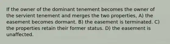 If the owner of the dominant tenement becomes the owner of the servient tenement and merges the two properties, A) the easement becomes dormant. B) the easement is terminated. C) the properties retain their former status. D) the easement is unaffected.