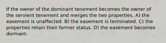 If the owner of the dominant tenement becomes the owner of the servient tenement and merges the two properties, A) the easement is unaffected. B) the easement is terminated. C) the properties retain their former status. D) the easement becomes dormant.