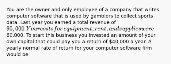 You are the owner and only employee of a company that writes computer software that is used by gamblers to collect sports data. Last year you earned a total revenue of​ 90,000. Your costs for​ equipment, rent, and supplies were​60,000. To start this business you invested an amount of your own capital that could pay you a return of​ 40,000 a year. A yearly normal rate of return for your computer software firm would be